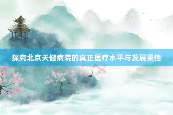 探究北京天健病院的真正医疗水平与发展秉性
